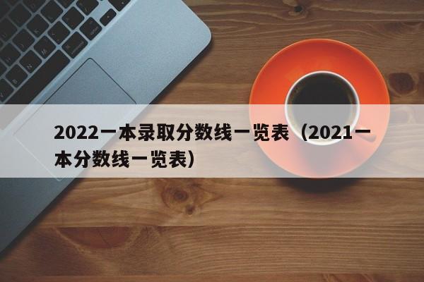 2022一本錄取分數線一覽表（2021一本分數線一覽表）