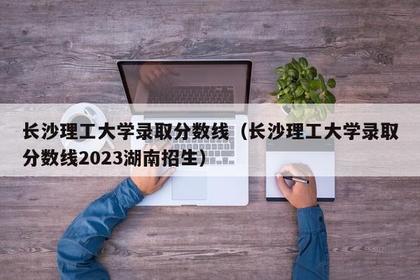 長沙理工大學錄取分數線（長沙理工大學錄取分數線2023湖南招生）