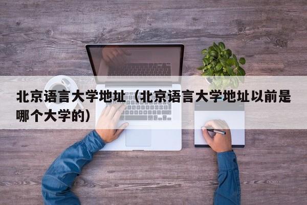 北京語言大學地址（北京語言大學地址以前是哪個大學的）