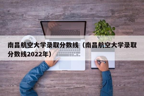 南昌航空大學錄取分數線（南昌航空大學錄取分數線2022年）