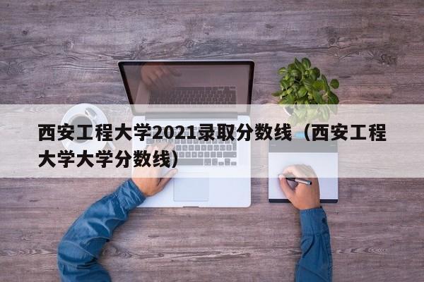 西安工程大學2021錄取分數線（西安工程大學大學分數線）