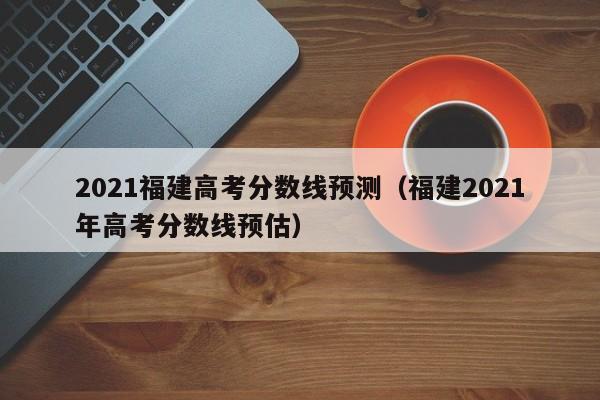 2021福建高考分數線預測（福建2021年高考分數線預估）