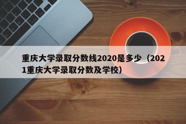 重慶大學錄取分數線2020是多少（2021重慶大學錄取分數及學校）