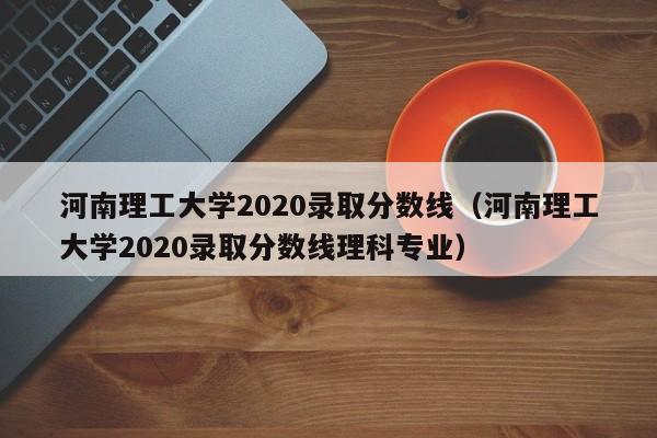 河南理工大學2020錄取分數線（河南理工大學2020錄取分數線理科專業）