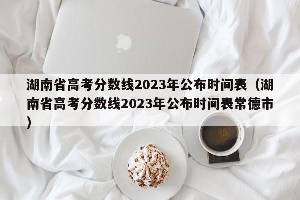 湖南省高考分數線2023年公布時間表（湖南省高考分數線2023年公布時間表常德市）