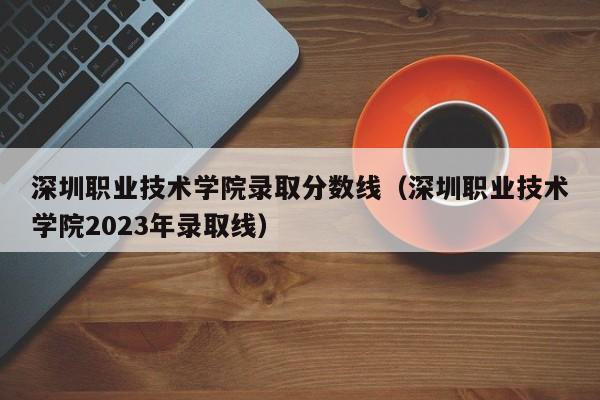 深圳職業技術學院錄取分數線（深圳職業技術學院2023年錄取線）