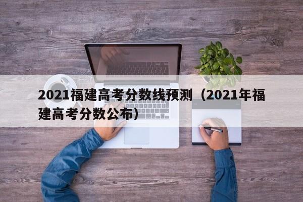 2021福建高考分數線預測（2021年福建高考分數公布）