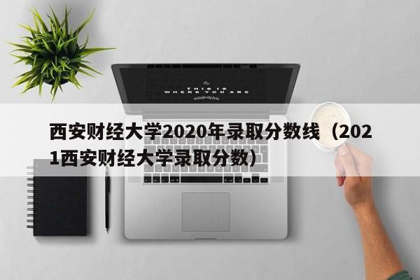 西安財經大學2020年錄取分數線（2021西安財經大學錄取分數）