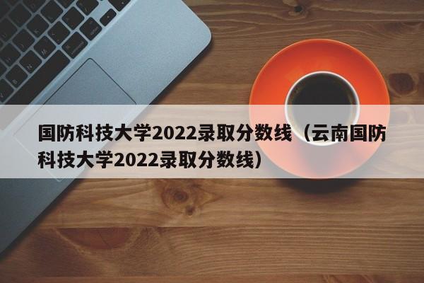 國防科技大學2022錄取分數線（云南國防科技大學2022錄取分數線）