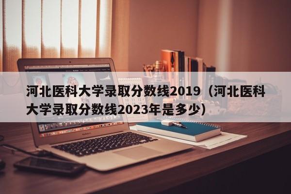 河北醫科大學(xué)錄取分數線(xiàn)2019（河北醫科大學(xué)錄取分數線(xiàn)2023年是多少）