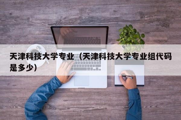 天津科技大學專業（天津科技大學專業組代碼是多少）